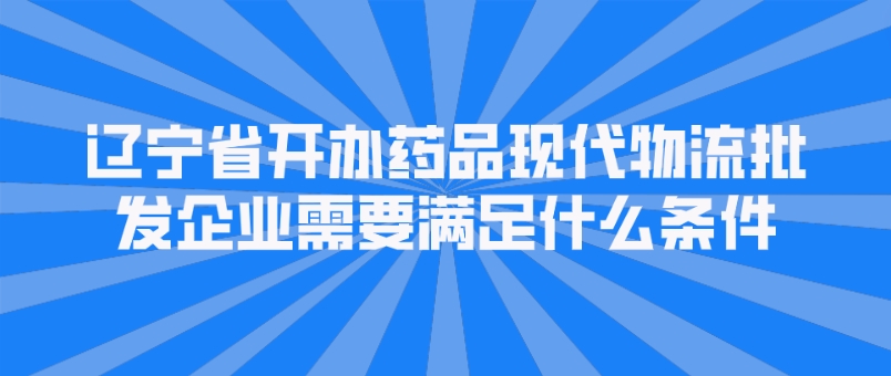 辽宁省开办药品现代物流批发企业需要满足什么条件